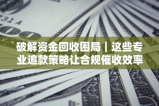 济南破解资金回收困局｜这些专业追款策略让合规催收效率翻倍